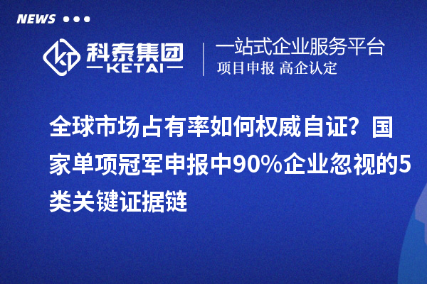 全球市场占有率如何权威自证？国家单项冠军申报中90%企业忽视的5类关键证据链