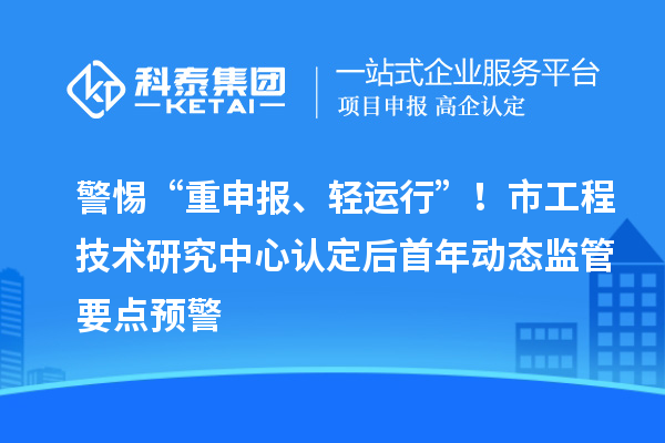警惕“重申报、轻运行”！市工程技术研究中心认定后首年动态监管要点预警