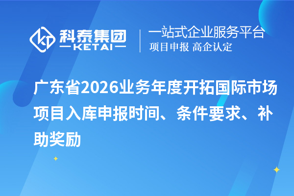 广东省2026业务年度开拓国际市场项目入库申报时间、条件要求、补助奖励