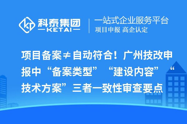 项目备案≠自动符合！广州技改申报中“备案类型”“建设内容”“技术方案”三者一致性审查要点