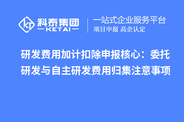 研发费用加计扣除申报核心：委托研发与自主研发费用归集注意事项