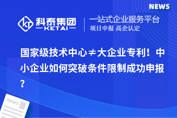 国家级技术中心≠大企业专利！中小企业如何突破条件限制成功申报？