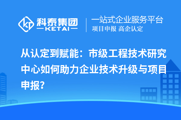 从认定到赋能：市级工程技术研究中心如何助力企业技术升级与项目申报？