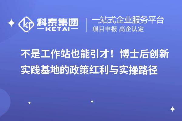 不是工作站也能引才！博士后创新实践基地的政策红利与实操路径