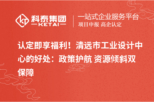 认定即享福利！清远市工业设计中心的好处：政策护航+资源倾斜双保障