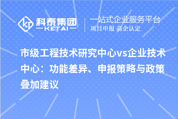 市级工程技术研究中心 vs 企业技术中心：功能差异、申报策略与政策叠加建议