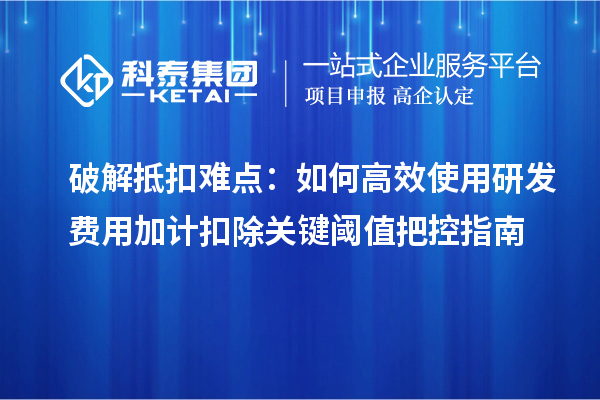 破解抵扣难点：如何高效使用研发费用加计扣除关键阈值把控指南