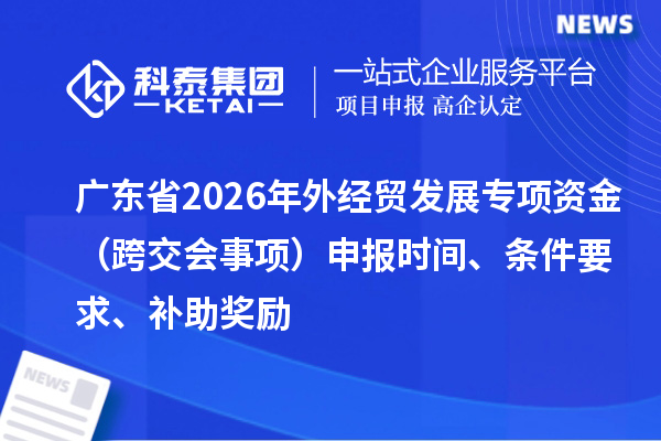 广东省2026年外经贸发展专项资金（跨交会事项）申报时间、条件要求、补助奖励