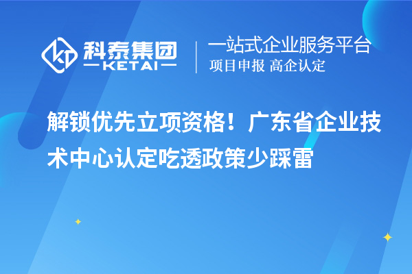 解锁优先立项资格！广东省企业技术中心认定吃透政策少踩雷