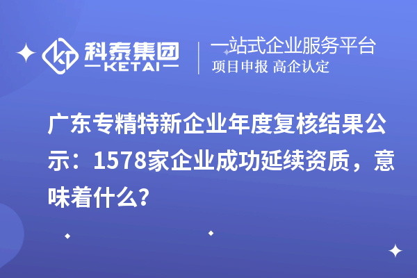 广东专精特新企业年度复核结果公示：1578家企业成功延续资质，意味着什么？