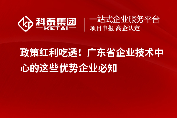 政策红利吃透！广东省企业技术中心的这些优势企业必知