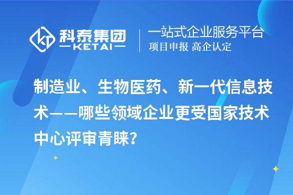 制造业、生物医药、新一代信息技术——哪些领域企业更受国家技术中心评审青睐？