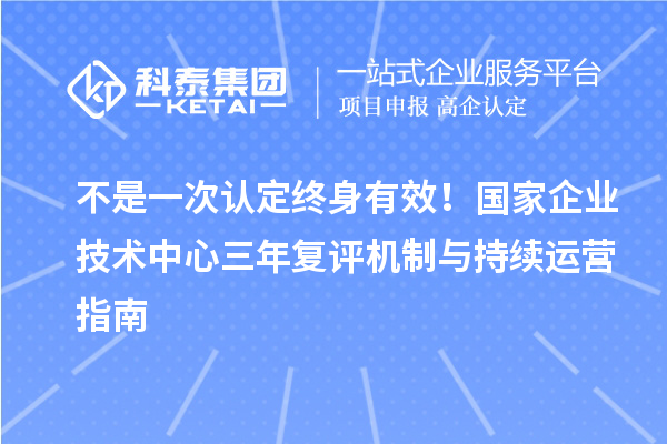 不是一次认定终身有效！国家企业技术中心三年复评机制与持续运营指南