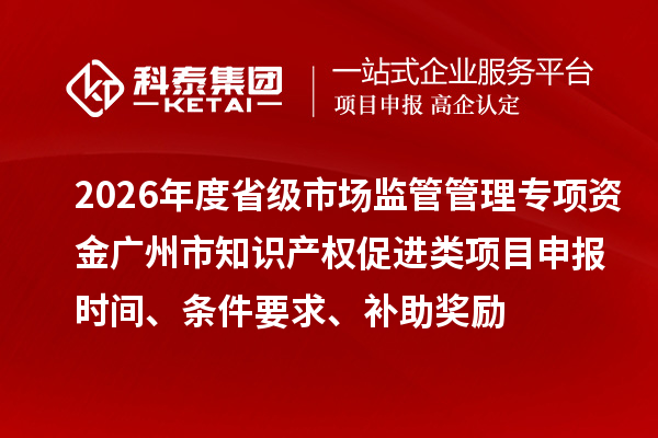 2026年度省级市场监管管理专项资金广州市知识产权促进类项目申报时间、条件要求、补助奖励