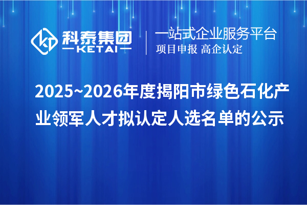 2025~2026年度揭阳市绿色石化产业领军人才拟认定人选名单的公示