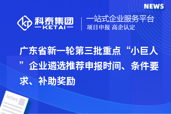 广东省新一轮第三批重点“小巨人”企业遴选推荐申报时间、条件要求、补助奖励