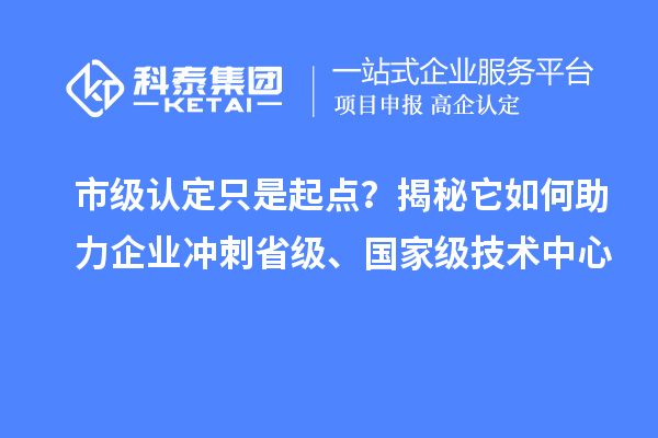 市级认定只是起点？揭秘它如何助力企业冲刺省级、国家级技术中心
