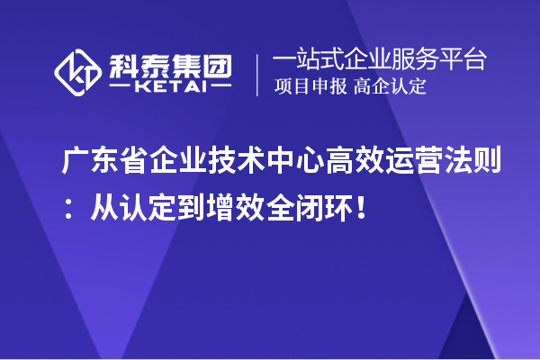 广东省企业技术中心高效运营法则：从认定到增效全闭环！
