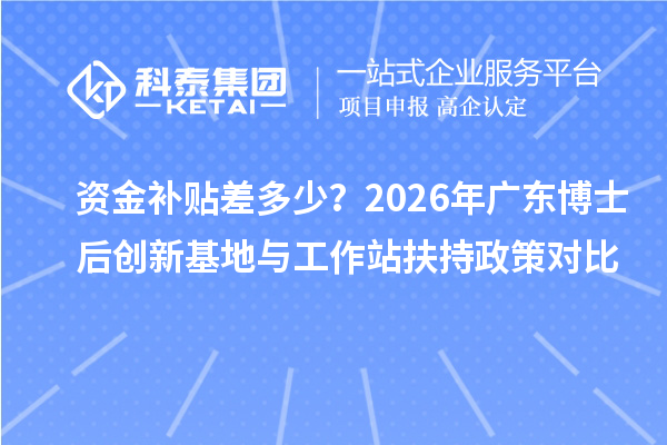 资金补贴差多少？2026年广东博士后创新基地与工作站扶持政策对比