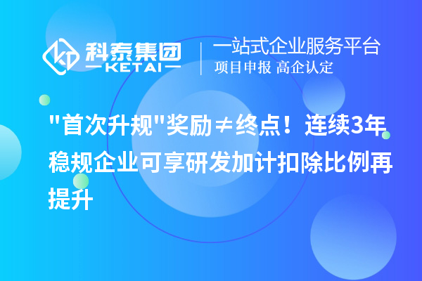 首次升规奖励≠终点!连续3年稳规企业可享研发加计扣除比例再提升