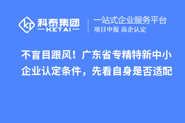 不盲目跟风！广东省专精特新中小企业认定条件，先看自身是否适配