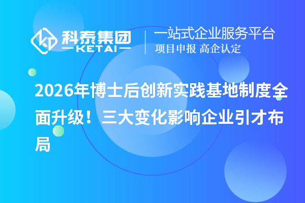 2026年博士后创新实践基地制度全面升级！三大变化影响企业引才布局