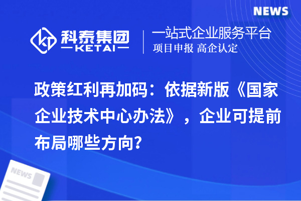 政策红利再加码：依据新版《国家企业技术中心办法》，企业可提前布局哪些方向？