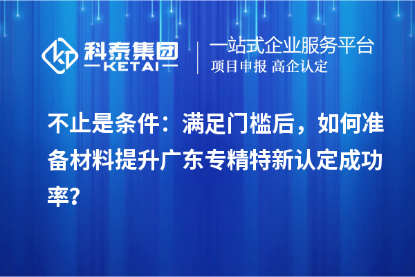 不止是条件：满足门槛后，如何准备材料提升广东专精特新认定成功率？