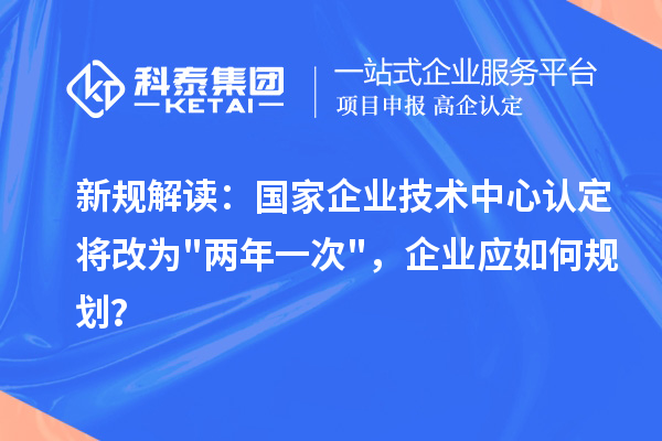 新规解读：国家企业技术中心认定将改为两年一次，企业应如何规划？