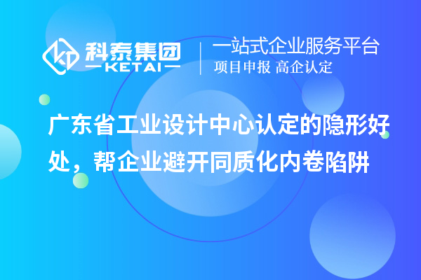 广东省工业设计中心认定的隐形好处，帮企业避开同质化内卷陷阱