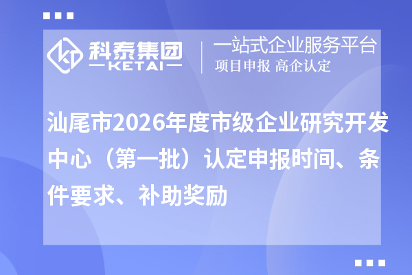 汕尾市2026年度市级企业研究开发中心（第一批）认定申报时间、条件要求、补助奖励