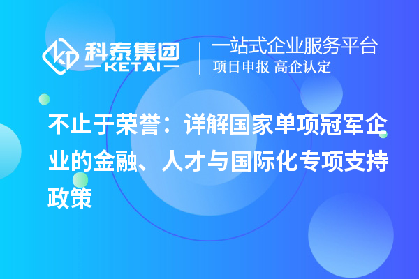 不止于荣誉：详解国家单项冠军企业的金融、人才与国际化专项支持政策