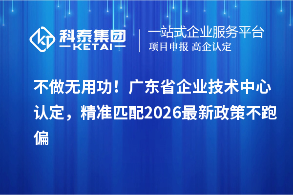 不做无用功！广东省企业技术中心认定，精准匹配2026最新政策不跑偏