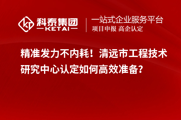 精准发力不内耗！清远市工程技术研究中心认定如何高效准备？
