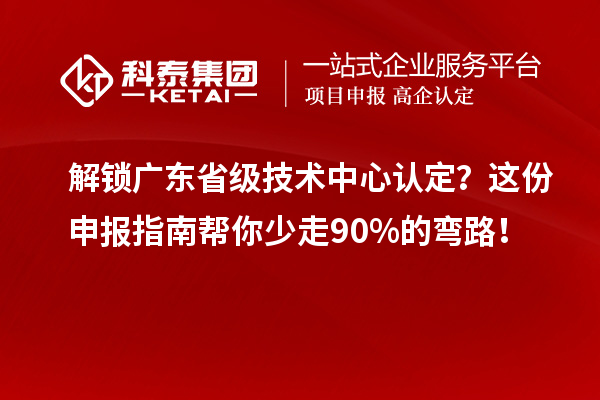 解锁广东省级技术中心认定？这份申报指南帮你少走90%的弯路！