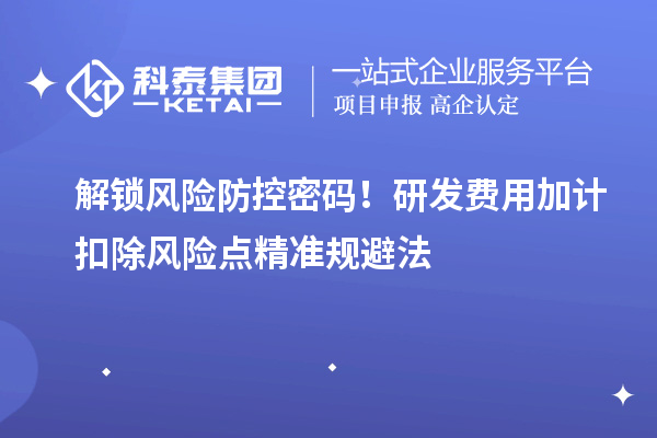 解锁风险防控密码！研发费用加计扣除风险点精准规避法
