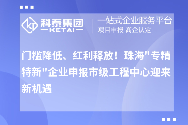 门槛降低、红利释放！珠海"专精特新"企业申报市级工程中心迎来新机遇