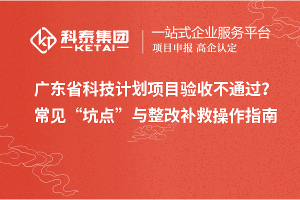广东省科技计划项目验收不通过？常见“坑点”与整改补救操作指南