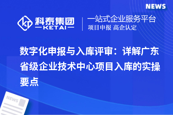 数字化申报与入库评审：详解广东省级企业技术中心项目入库的实操要点