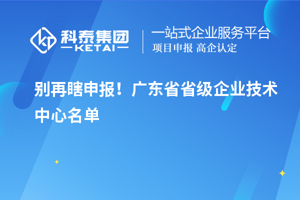  别再瞎申报！广东省省级企业技术中心名单 & 真实好处一文讲清