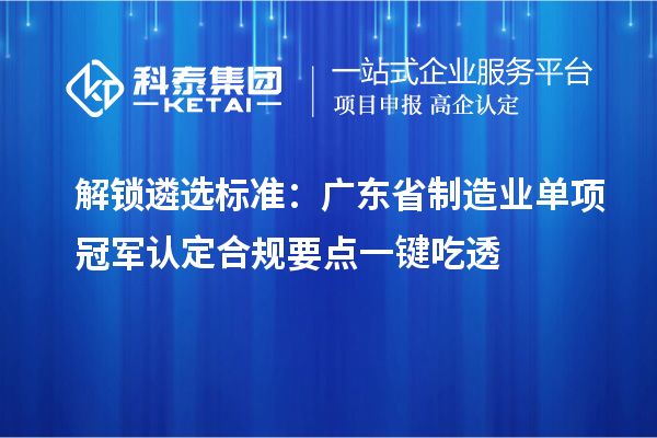 解锁遴选标准:广东省制造业单项冠军认定合规要点一键吃透