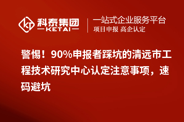 警惕！90%申报者踩坑的清远市工程技术研究中心认定注意事项，速码避坑