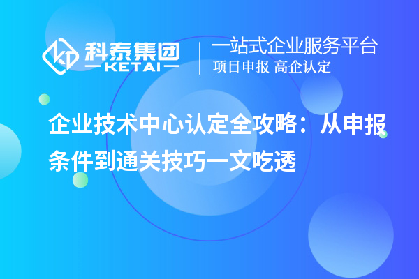 企业技术中心认定全攻略：从申报条件到通关技巧一文吃透