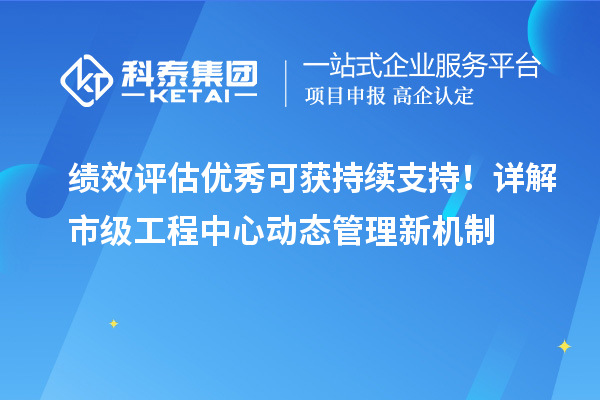 绩效评估优秀可获持续支持！详解市级工程中心动态管理新机制