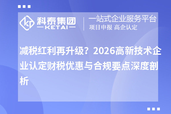 减税红利再升级？2026 <a href=http://m.1ys1w.cn target=_blank class=infotextkey>高新技术企业认定</a>财税优惠与合规要点深度剖析