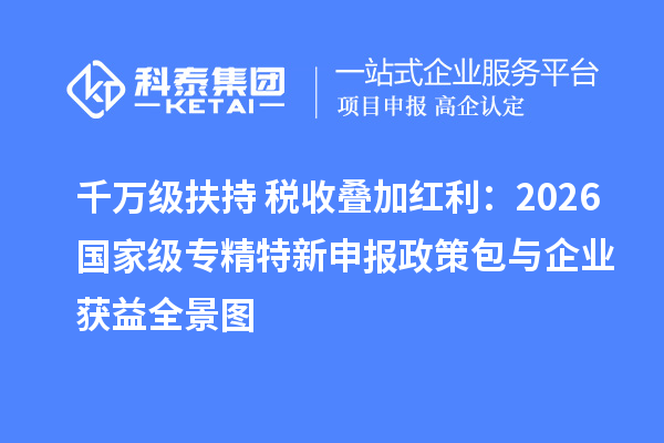 千万级扶持+税收叠加红利：2026 国家级专精特新申报政策包与企业获益全景图