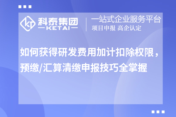 如何获得研发费用加计扣除权限,预缴/汇算清缴申报技巧全掌握