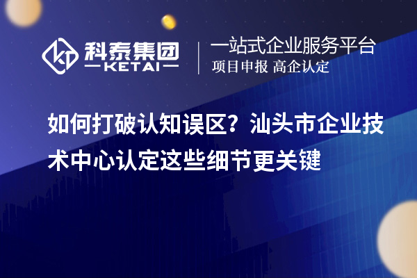 如何打破认知误区？汕头市企业技术中心认定这些细节更关键
