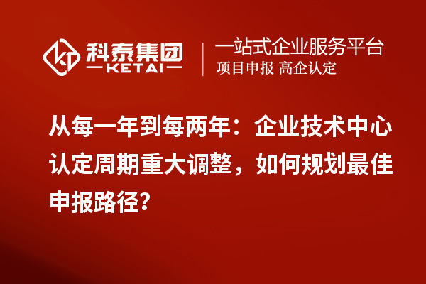 从每一年到每两年：企业技术中心认定周期重大调整，如何规划最佳申报路径？