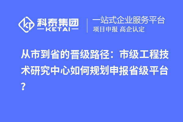 从市到省的晋级路径：市级工程技术研究中心如何规划申报省级平台？